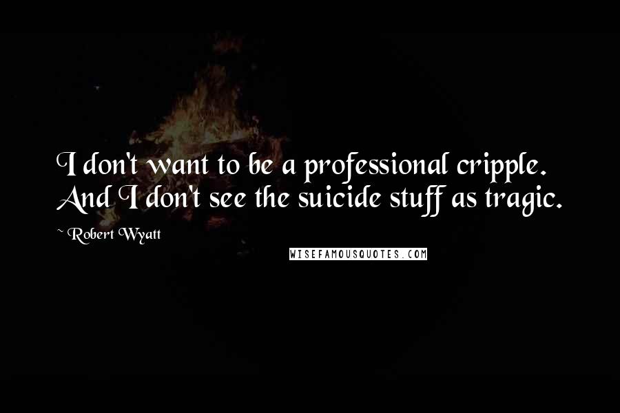 Robert Wyatt Quotes: I don't want to be a professional cripple. And I don't see the suicide stuff as tragic.