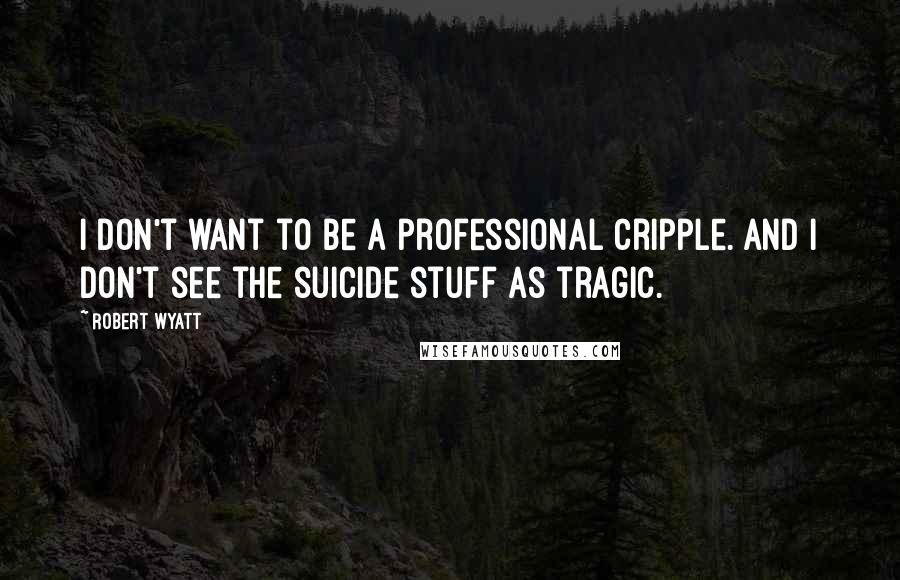 Robert Wyatt Quotes: I don't want to be a professional cripple. And I don't see the suicide stuff as tragic.