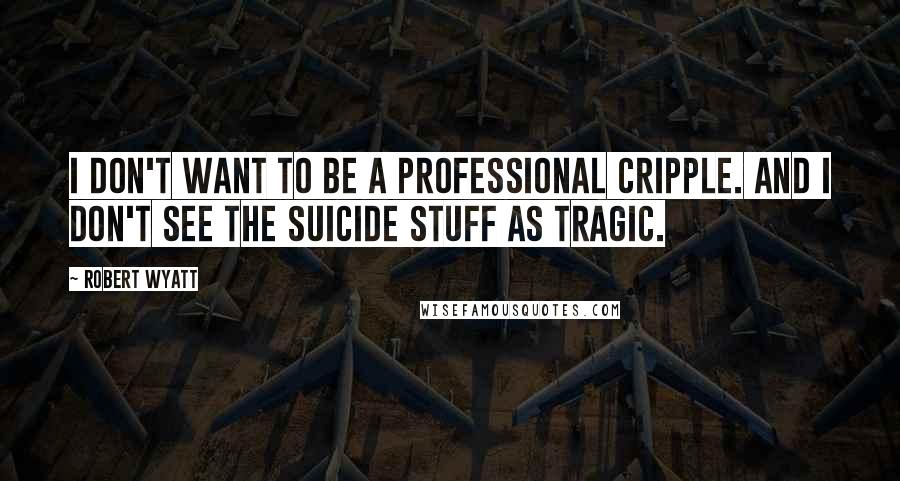 Robert Wyatt Quotes: I don't want to be a professional cripple. And I don't see the suicide stuff as tragic.