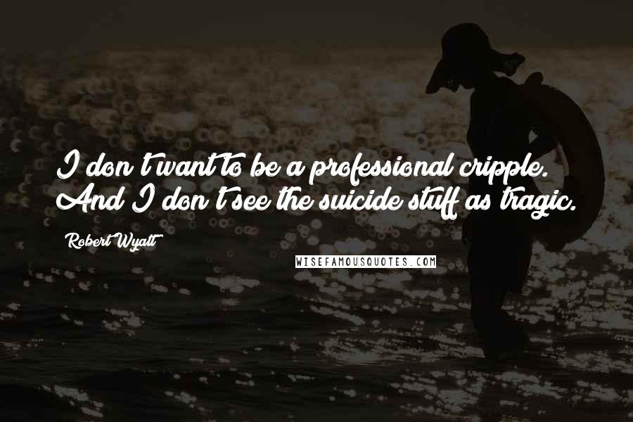 Robert Wyatt Quotes: I don't want to be a professional cripple. And I don't see the suicide stuff as tragic.