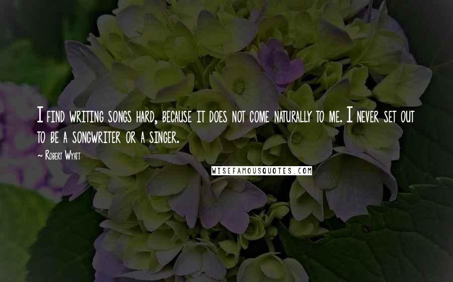 Robert Wyatt Quotes: I find writing songs hard, because it does not come naturally to me. I never set out to be a songwriter or a singer.