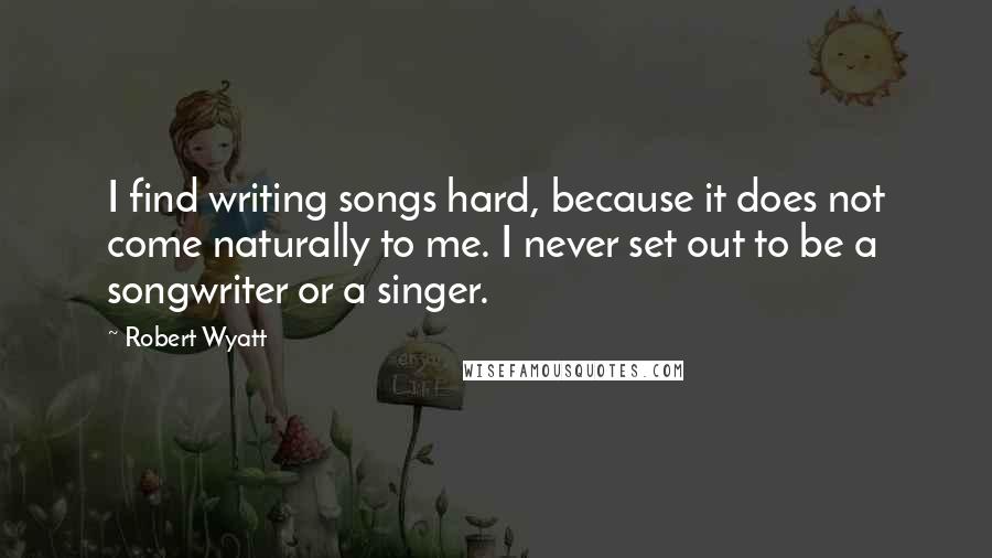 Robert Wyatt Quotes: I find writing songs hard, because it does not come naturally to me. I never set out to be a songwriter or a singer.