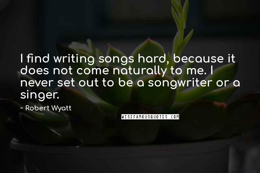 Robert Wyatt Quotes: I find writing songs hard, because it does not come naturally to me. I never set out to be a songwriter or a singer.