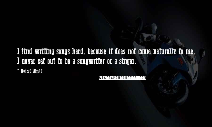 Robert Wyatt Quotes: I find writing songs hard, because it does not come naturally to me. I never set out to be a songwriter or a singer.