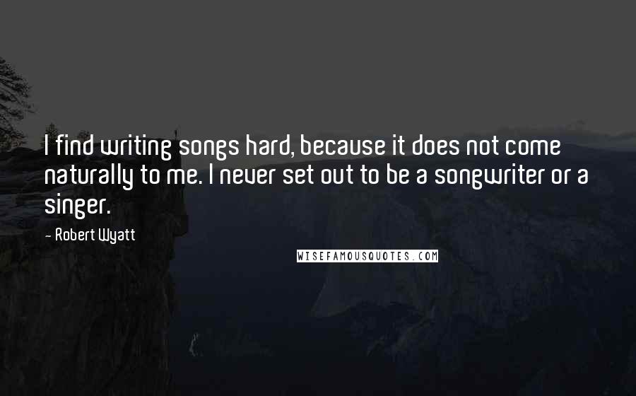 Robert Wyatt Quotes: I find writing songs hard, because it does not come naturally to me. I never set out to be a songwriter or a singer.