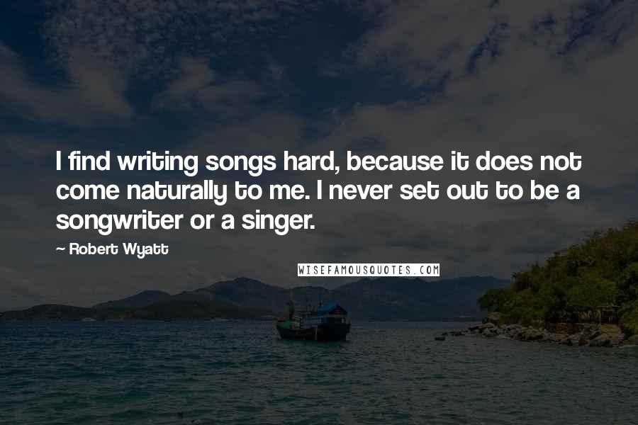 Robert Wyatt Quotes: I find writing songs hard, because it does not come naturally to me. I never set out to be a songwriter or a singer.