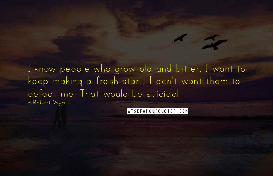 Robert Wyatt Quotes: I know people who grow old and bitter. I want to keep making a fresh start. I don't want them to defeat me. That would be suicidal.