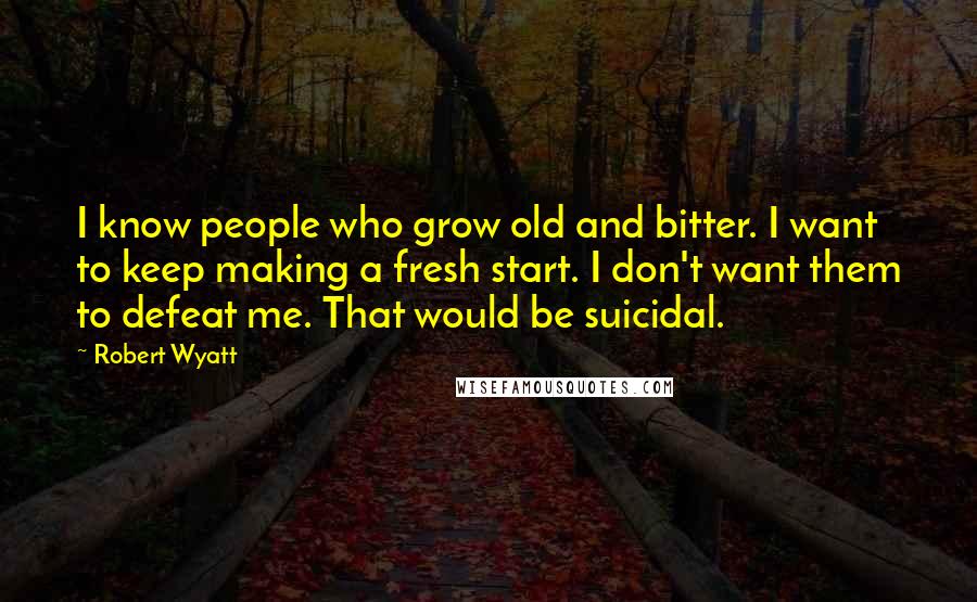 Robert Wyatt Quotes: I know people who grow old and bitter. I want to keep making a fresh start. I don't want them to defeat me. That would be suicidal.