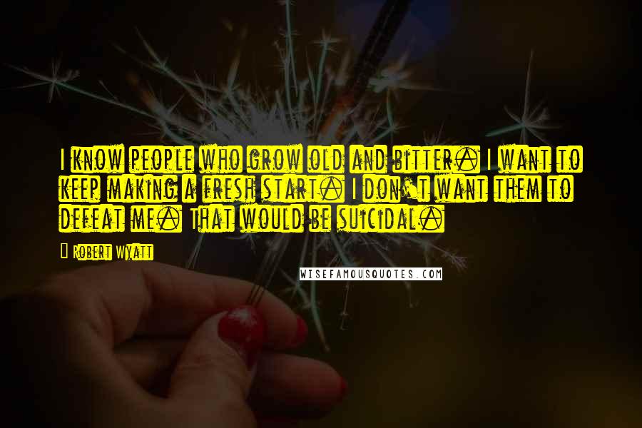Robert Wyatt Quotes: I know people who grow old and bitter. I want to keep making a fresh start. I don't want them to defeat me. That would be suicidal.