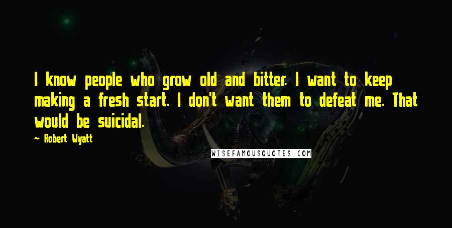 Robert Wyatt Quotes: I know people who grow old and bitter. I want to keep making a fresh start. I don't want them to defeat me. That would be suicidal.