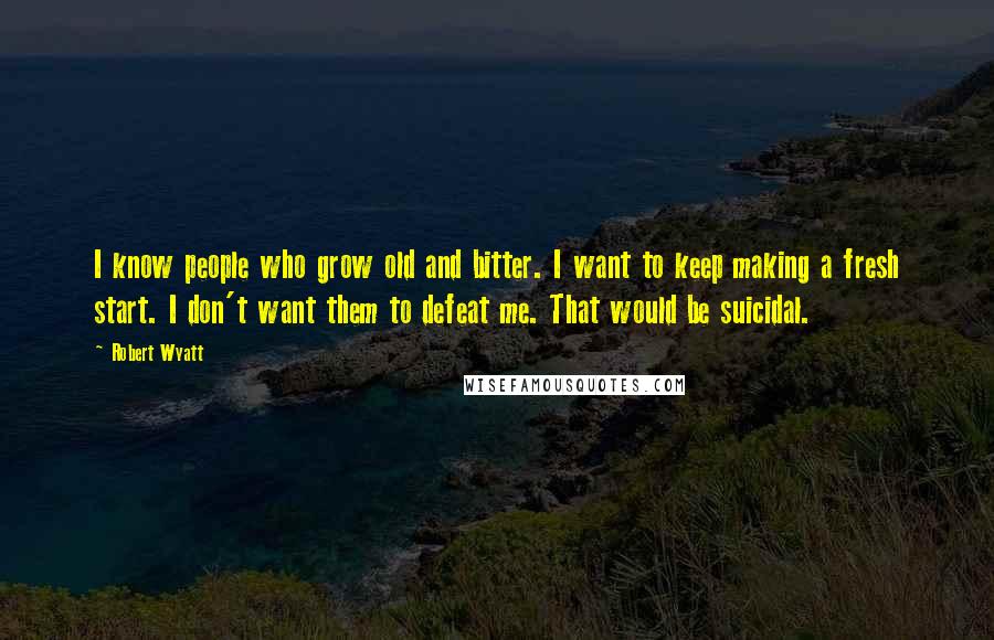 Robert Wyatt Quotes: I know people who grow old and bitter. I want to keep making a fresh start. I don't want them to defeat me. That would be suicidal.