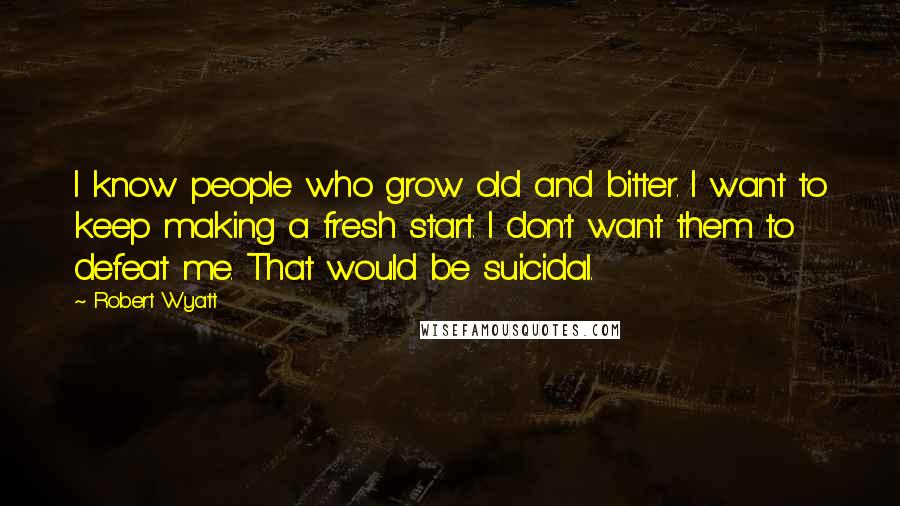 Robert Wyatt Quotes: I know people who grow old and bitter. I want to keep making a fresh start. I don't want them to defeat me. That would be suicidal.