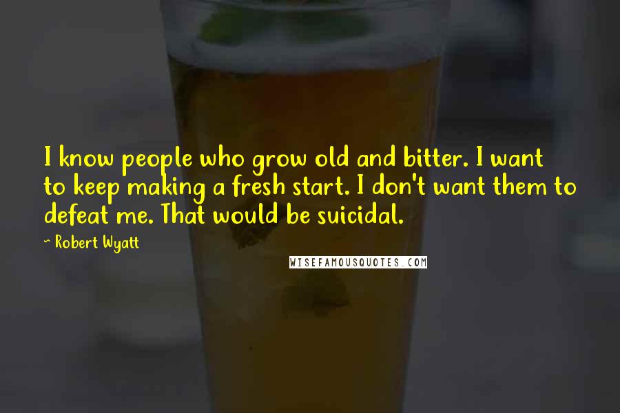 Robert Wyatt Quotes: I know people who grow old and bitter. I want to keep making a fresh start. I don't want them to defeat me. That would be suicidal.