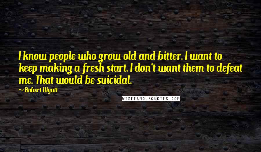 Robert Wyatt Quotes: I know people who grow old and bitter. I want to keep making a fresh start. I don't want them to defeat me. That would be suicidal.