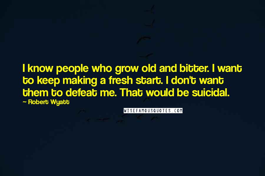 Robert Wyatt Quotes: I know people who grow old and bitter. I want to keep making a fresh start. I don't want them to defeat me. That would be suicidal.