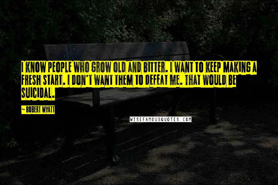 Robert Wyatt Quotes: I know people who grow old and bitter. I want to keep making a fresh start. I don't want them to defeat me. That would be suicidal.