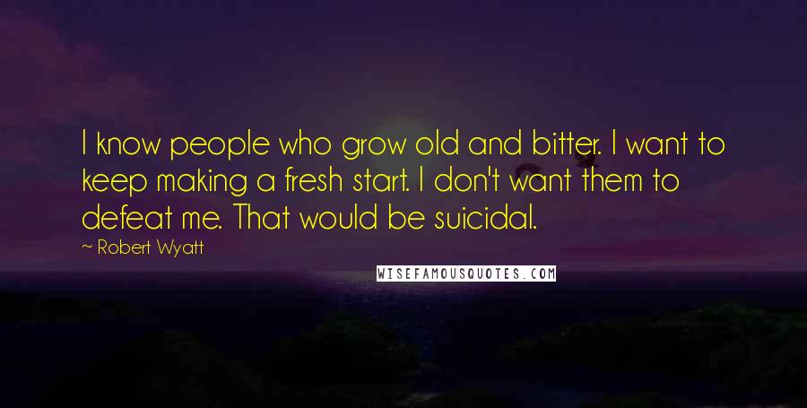 Robert Wyatt Quotes: I know people who grow old and bitter. I want to keep making a fresh start. I don't want them to defeat me. That would be suicidal.