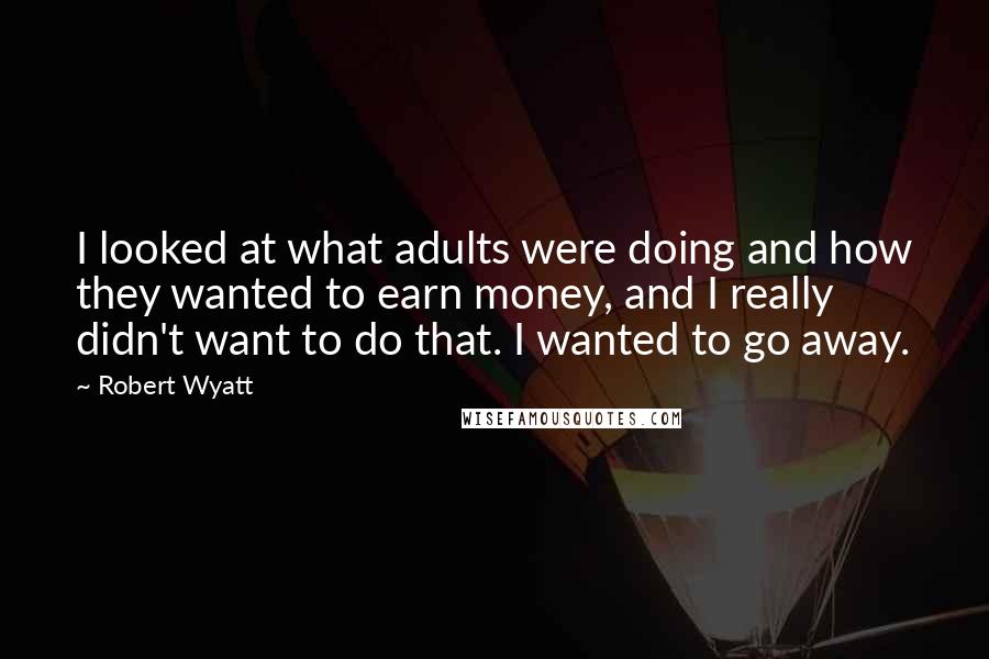 Robert Wyatt Quotes: I looked at what adults were doing and how they wanted to earn money, and I really didn't want to do that. I wanted to go away.
