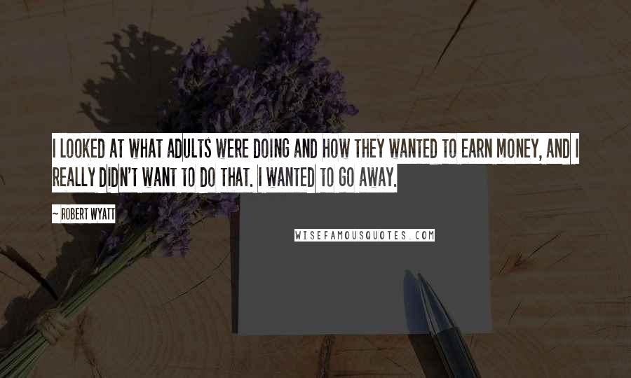 Robert Wyatt Quotes: I looked at what adults were doing and how they wanted to earn money, and I really didn't want to do that. I wanted to go away.