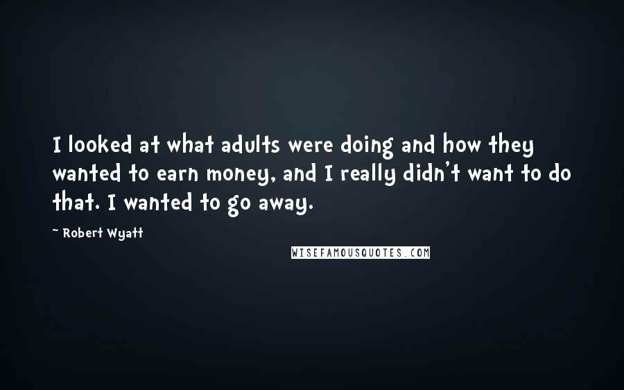 Robert Wyatt Quotes: I looked at what adults were doing and how they wanted to earn money, and I really didn't want to do that. I wanted to go away.
