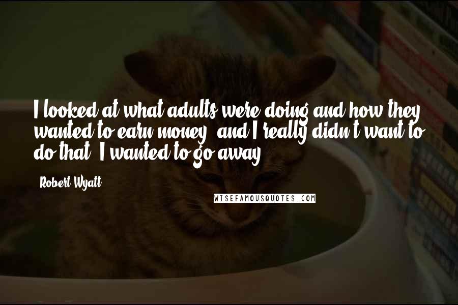 Robert Wyatt Quotes: I looked at what adults were doing and how they wanted to earn money, and I really didn't want to do that. I wanted to go away.