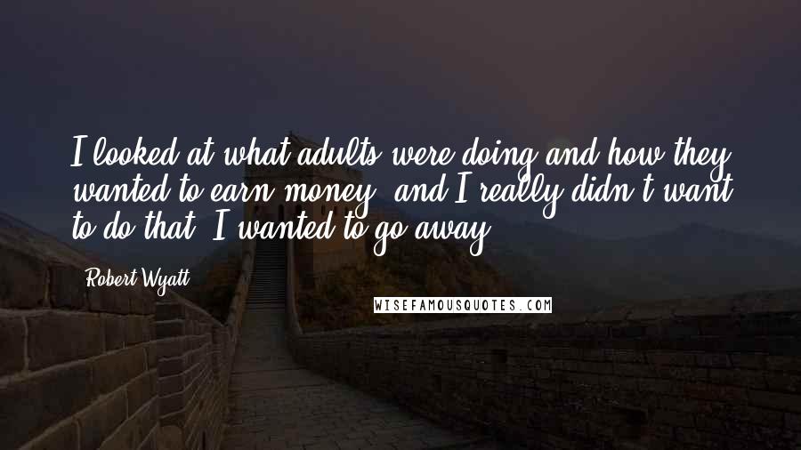 Robert Wyatt Quotes: I looked at what adults were doing and how they wanted to earn money, and I really didn't want to do that. I wanted to go away.