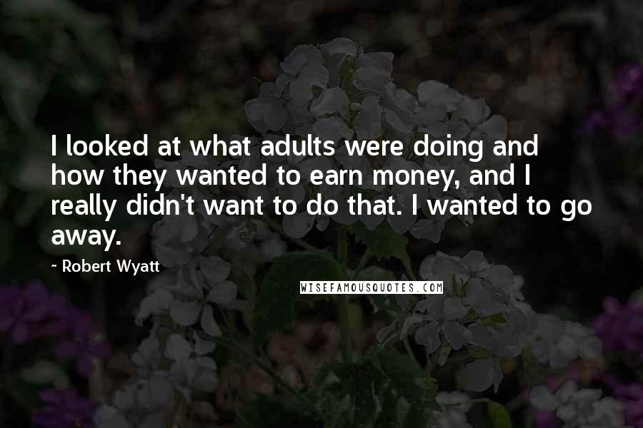 Robert Wyatt Quotes: I looked at what adults were doing and how they wanted to earn money, and I really didn't want to do that. I wanted to go away.