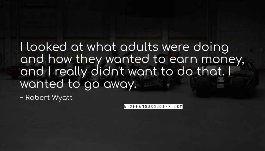 Robert Wyatt Quotes: I looked at what adults were doing and how they wanted to earn money, and I really didn't want to do that. I wanted to go away.