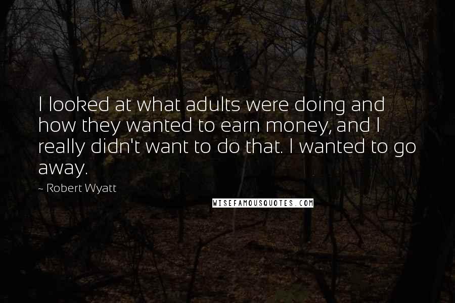 Robert Wyatt Quotes: I looked at what adults were doing and how they wanted to earn money, and I really didn't want to do that. I wanted to go away.