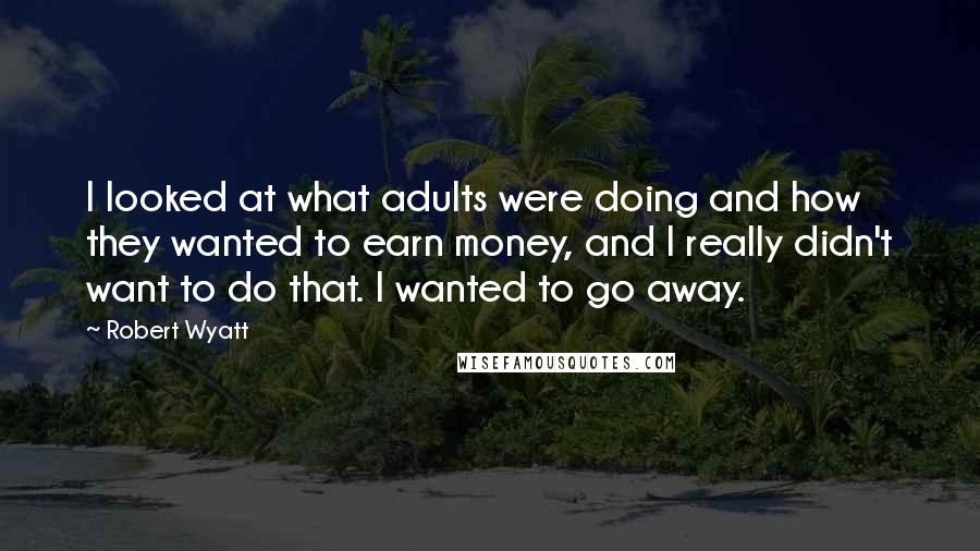 Robert Wyatt Quotes: I looked at what adults were doing and how they wanted to earn money, and I really didn't want to do that. I wanted to go away.