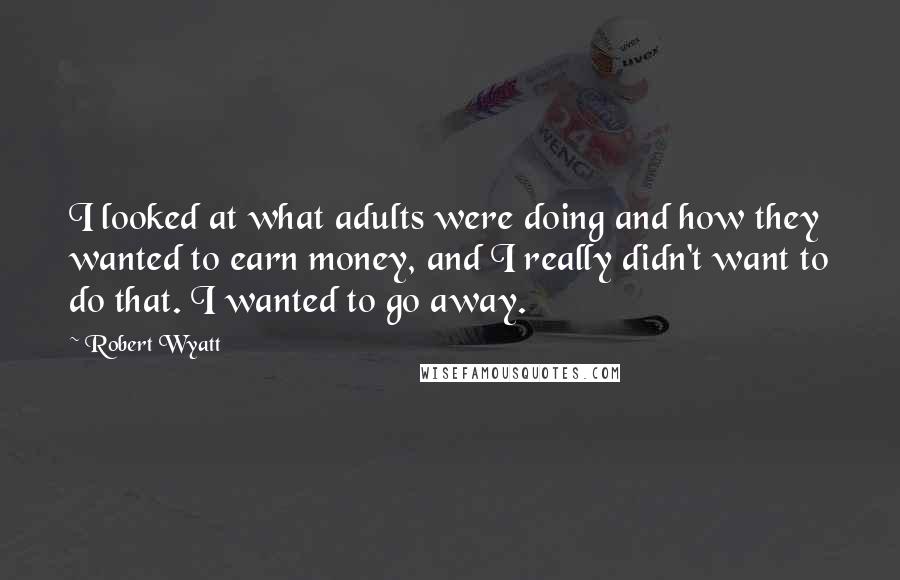 Robert Wyatt Quotes: I looked at what adults were doing and how they wanted to earn money, and I really didn't want to do that. I wanted to go away.