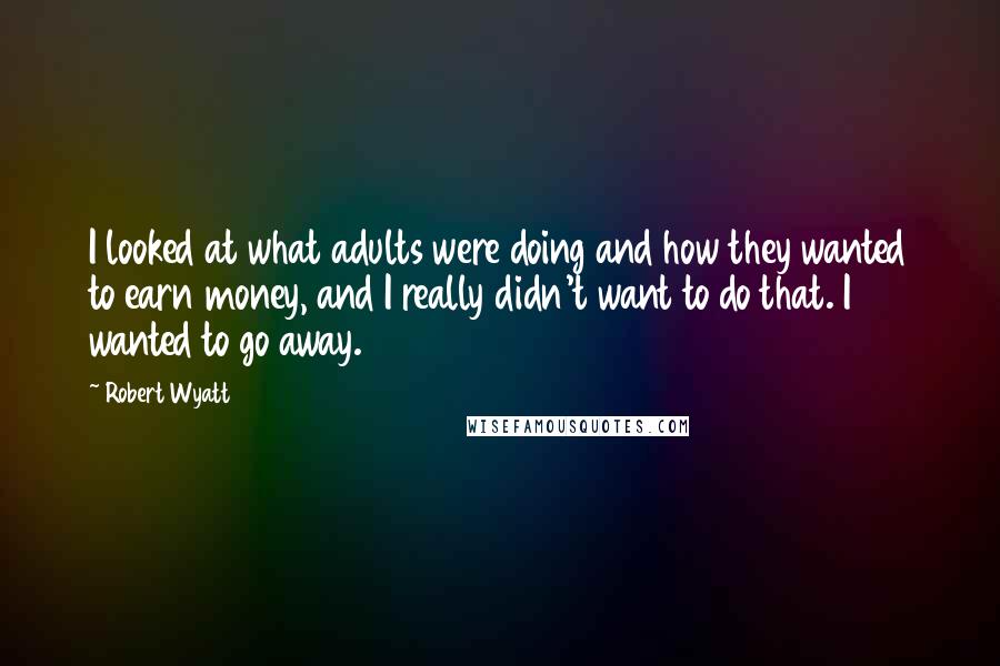 Robert Wyatt Quotes: I looked at what adults were doing and how they wanted to earn money, and I really didn't want to do that. I wanted to go away.