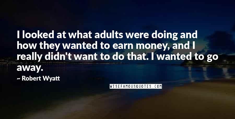Robert Wyatt Quotes: I looked at what adults were doing and how they wanted to earn money, and I really didn't want to do that. I wanted to go away.