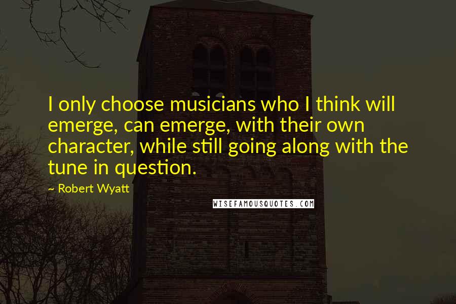 Robert Wyatt Quotes: I only choose musicians who I think will emerge, can emerge, with their own character, while still going along with the tune in question.