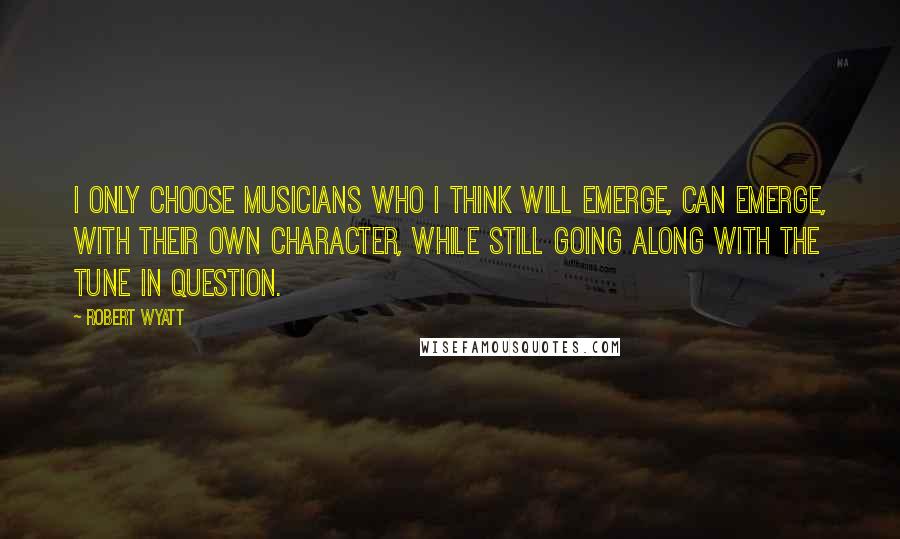 Robert Wyatt Quotes: I only choose musicians who I think will emerge, can emerge, with their own character, while still going along with the tune in question.