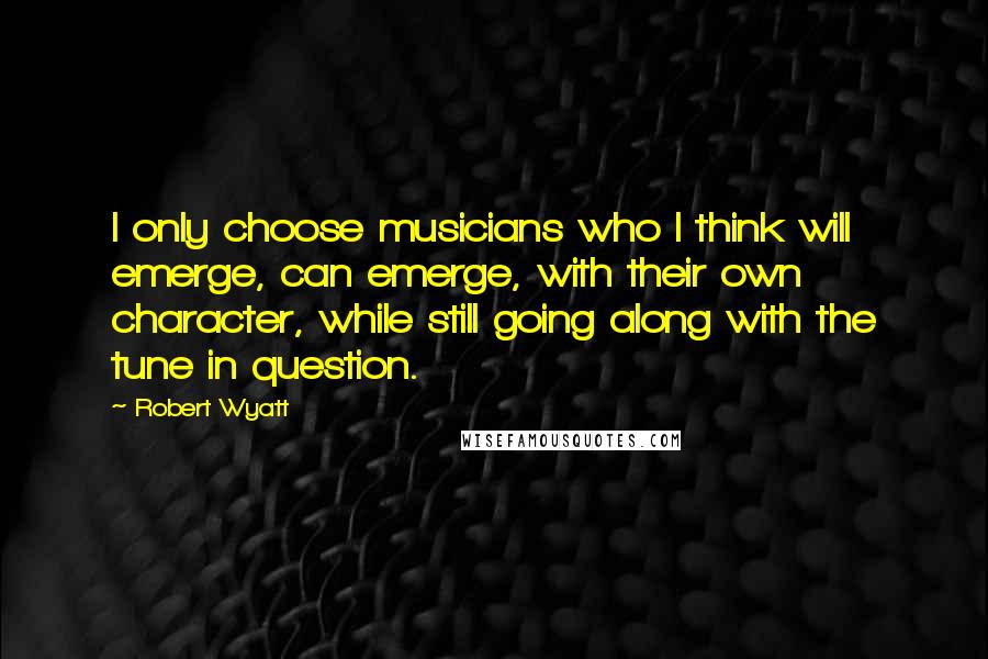 Robert Wyatt Quotes: I only choose musicians who I think will emerge, can emerge, with their own character, while still going along with the tune in question.