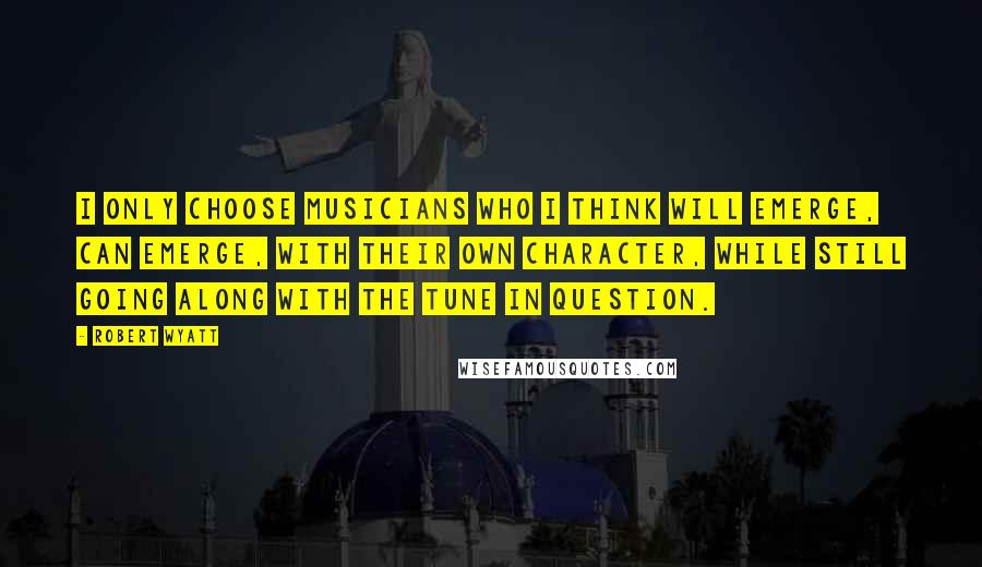Robert Wyatt Quotes: I only choose musicians who I think will emerge, can emerge, with their own character, while still going along with the tune in question.