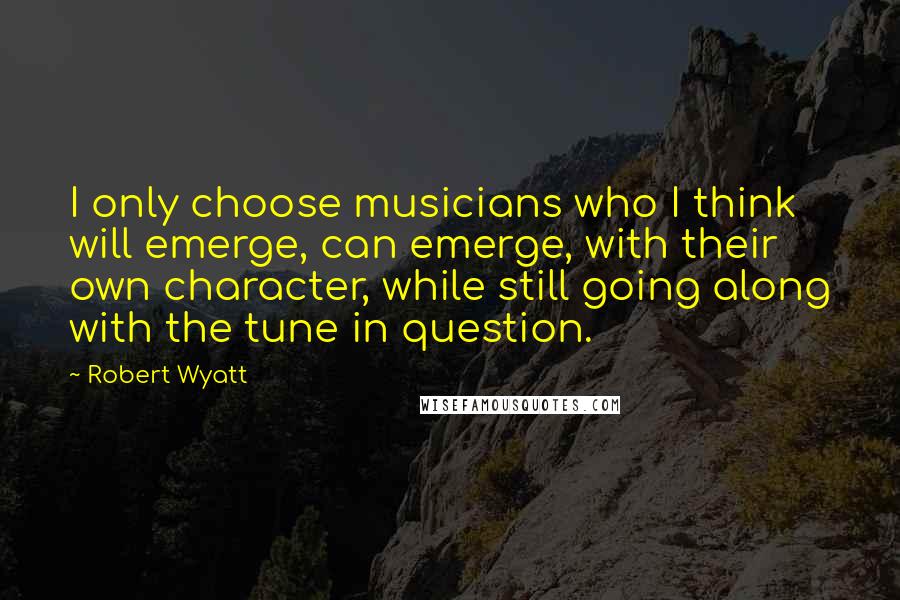 Robert Wyatt Quotes: I only choose musicians who I think will emerge, can emerge, with their own character, while still going along with the tune in question.