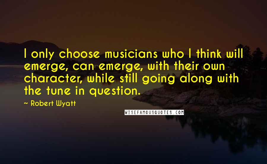 Robert Wyatt Quotes: I only choose musicians who I think will emerge, can emerge, with their own character, while still going along with the tune in question.