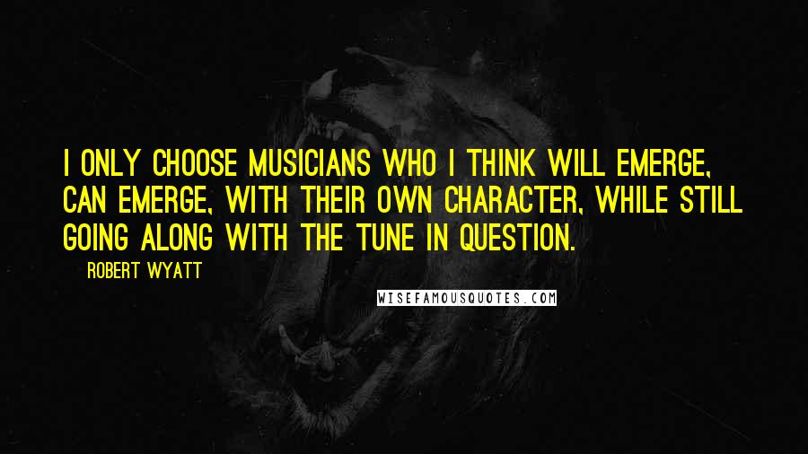 Robert Wyatt Quotes: I only choose musicians who I think will emerge, can emerge, with their own character, while still going along with the tune in question.