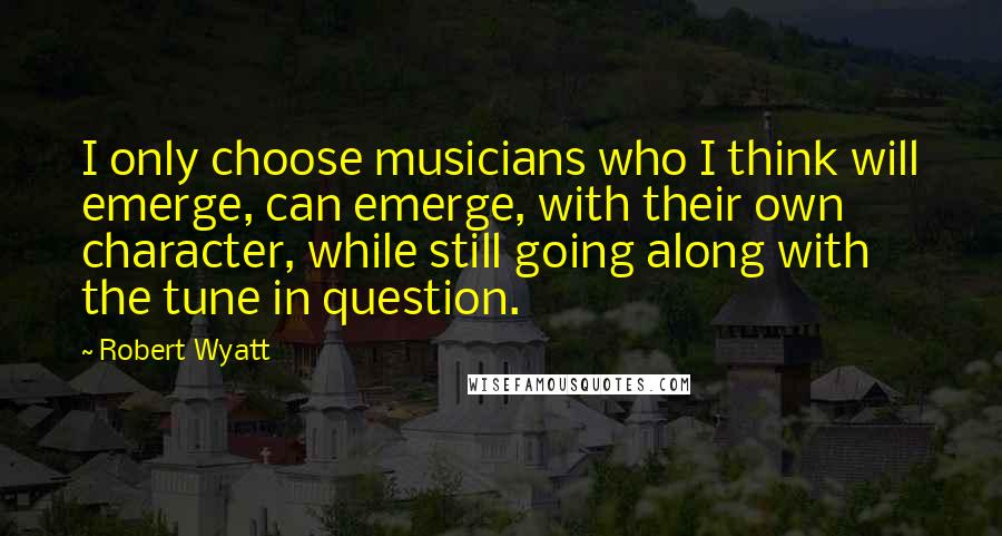 Robert Wyatt Quotes: I only choose musicians who I think will emerge, can emerge, with their own character, while still going along with the tune in question.