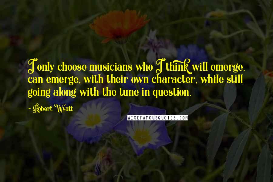 Robert Wyatt Quotes: I only choose musicians who I think will emerge, can emerge, with their own character, while still going along with the tune in question.