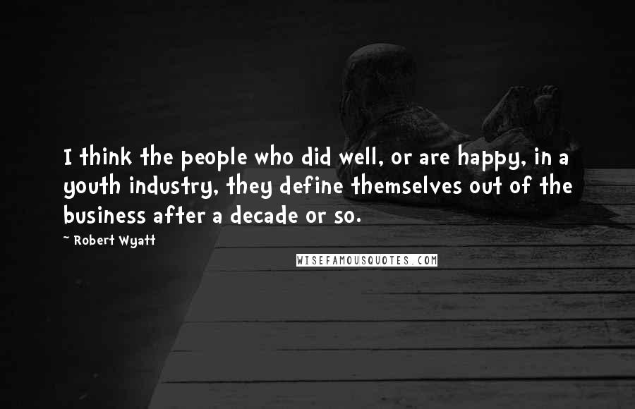 Robert Wyatt Quotes: I think the people who did well, or are happy, in a youth industry, they define themselves out of the business after a decade or so.
