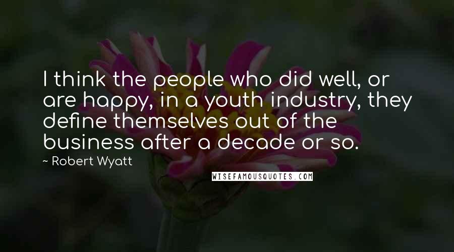 Robert Wyatt Quotes: I think the people who did well, or are happy, in a youth industry, they define themselves out of the business after a decade or so.