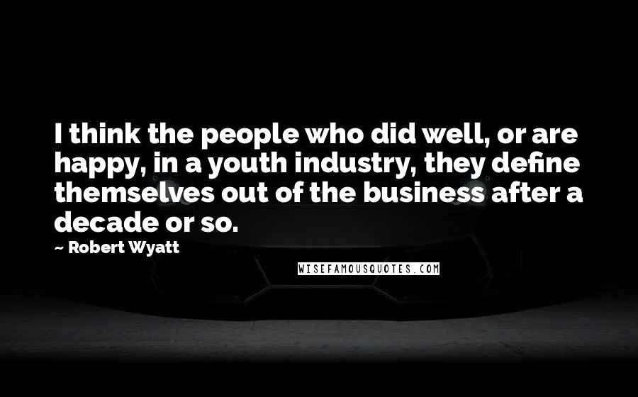 Robert Wyatt Quotes: I think the people who did well, or are happy, in a youth industry, they define themselves out of the business after a decade or so.