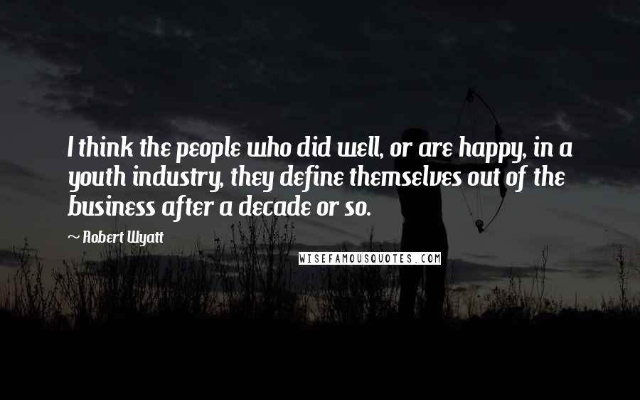 Robert Wyatt Quotes: I think the people who did well, or are happy, in a youth industry, they define themselves out of the business after a decade or so.
