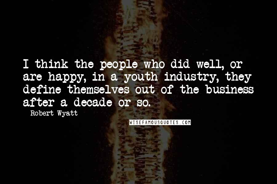 Robert Wyatt Quotes: I think the people who did well, or are happy, in a youth industry, they define themselves out of the business after a decade or so.