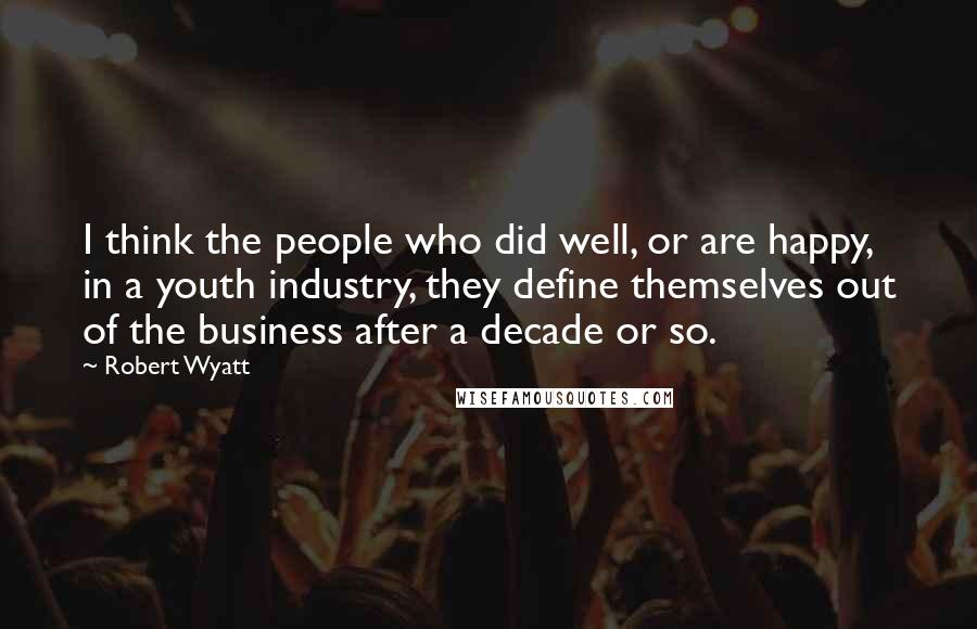 Robert Wyatt Quotes: I think the people who did well, or are happy, in a youth industry, they define themselves out of the business after a decade or so.
