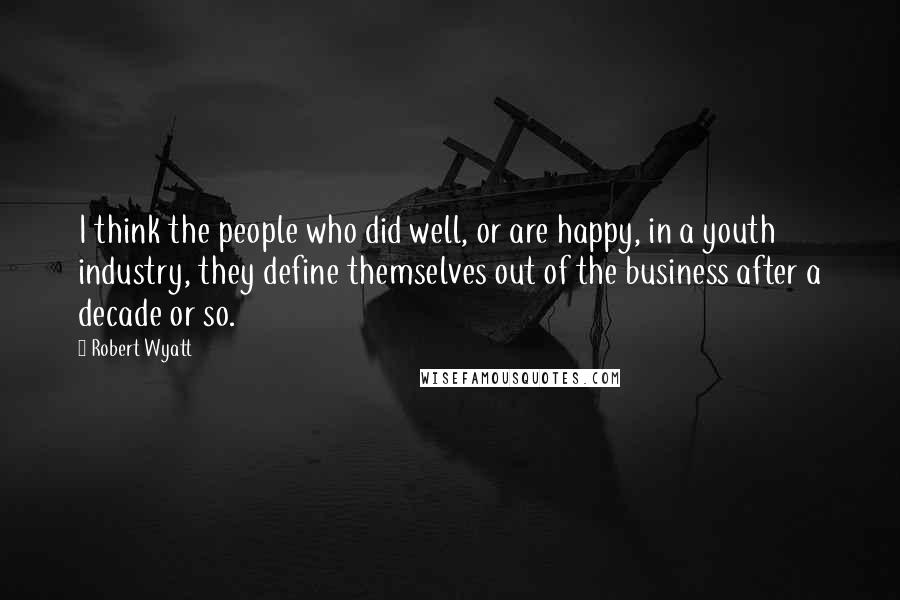 Robert Wyatt Quotes: I think the people who did well, or are happy, in a youth industry, they define themselves out of the business after a decade or so.