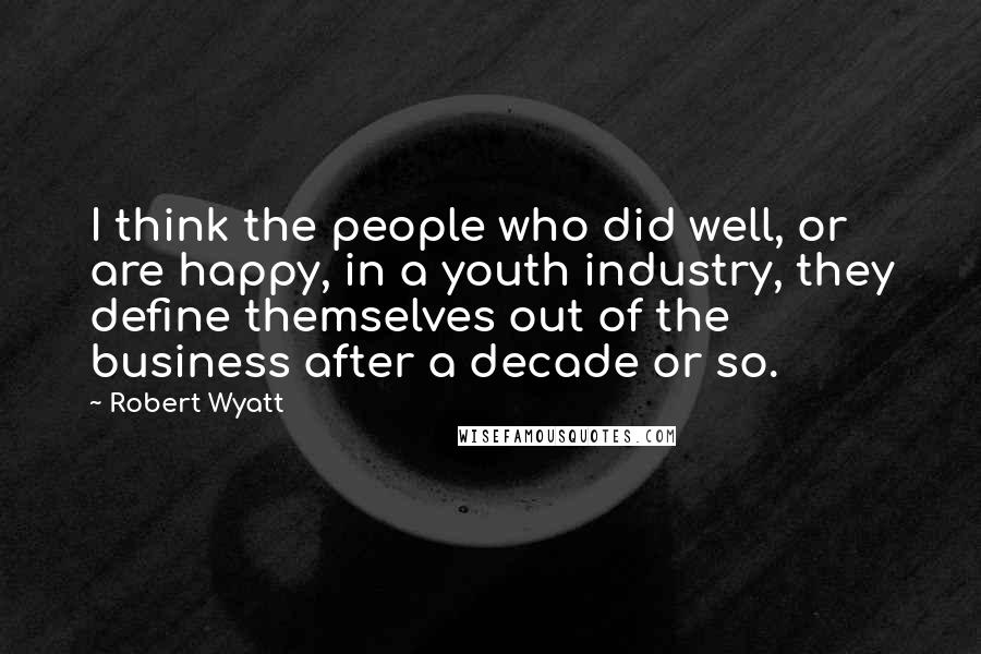 Robert Wyatt Quotes: I think the people who did well, or are happy, in a youth industry, they define themselves out of the business after a decade or so.